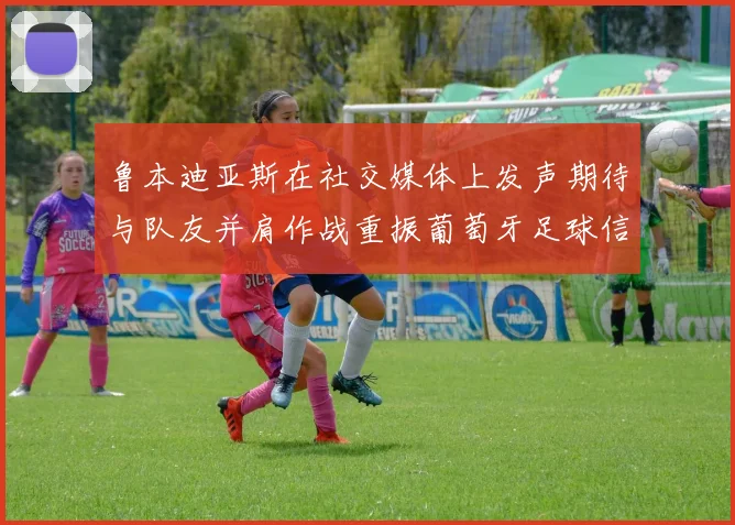 鲁本迪亚斯在社交媒体上发声期待与队友并肩作战重振葡萄牙足球信心