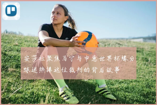 安莎社聚焦马宁与中意世界杯缘分球迷热捧这位裁判的背后故事