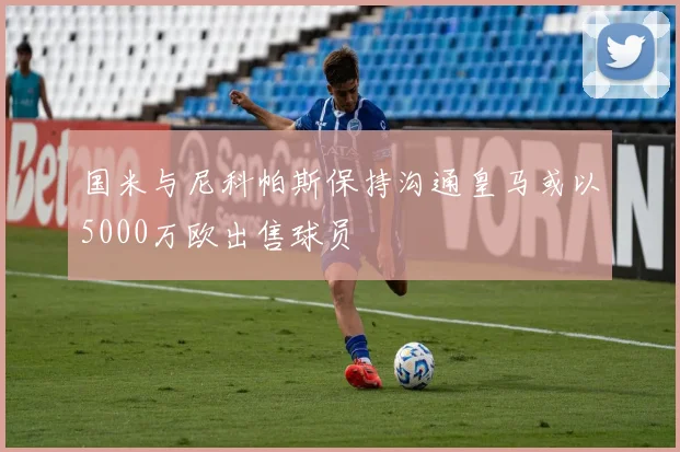 国米与尼科帕斯保持沟通皇马或以5000万欧出售球员