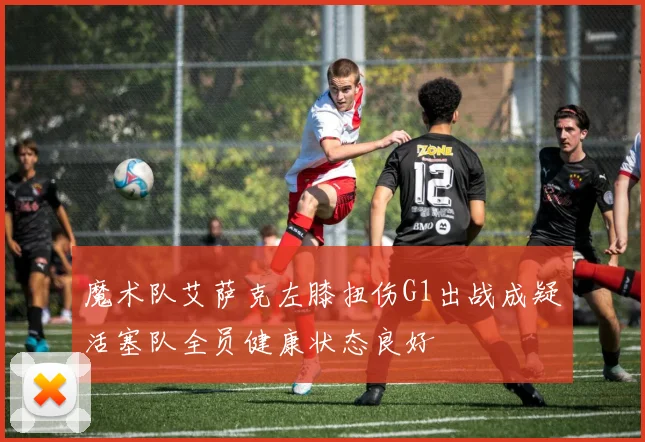 魔术队艾萨克左膝扭伤G1出战成疑活塞队全员健康状态良好