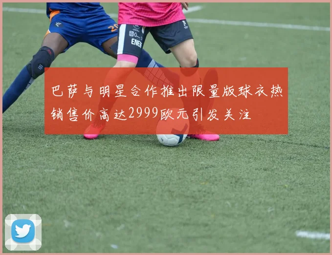 巴萨与明星合作推出限量版球衣热销售价高达2999欧元引发关注