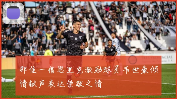 邵佳一借恩里克激励球员韦世豪倾情献声表达崇敬之情