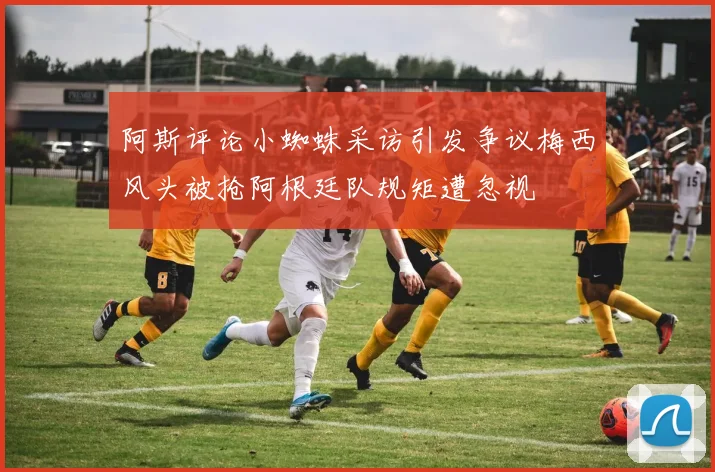 阿斯评论小蜘蛛采访引发争议梅西风头被抢阿根廷队规矩遭忽视