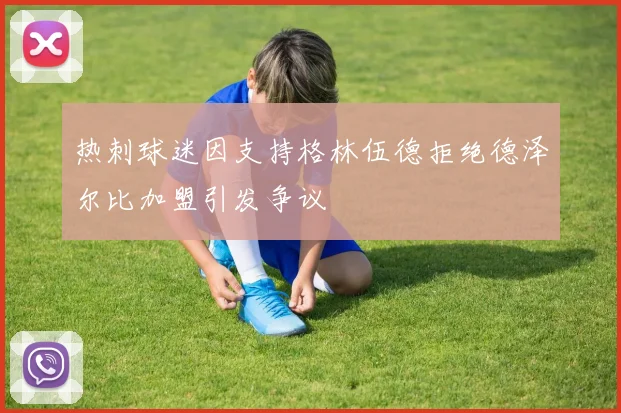 热刺球迷因支持格林伍德拒绝德泽尔比加盟引发争议