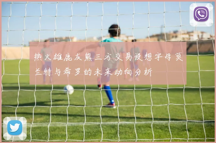 热火雄鹿灰熊三方交易设想字母莫兰特与希罗的未来动向分析