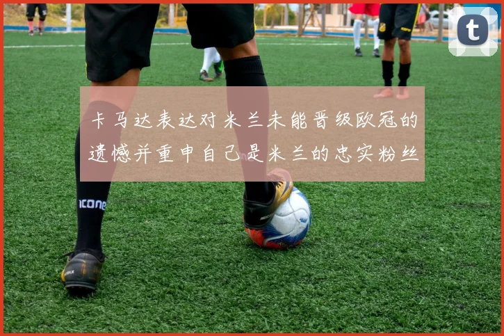 卡马达表达对米兰未能晋级欧冠的遗憾并重申自己是米兰的忠实粉丝
