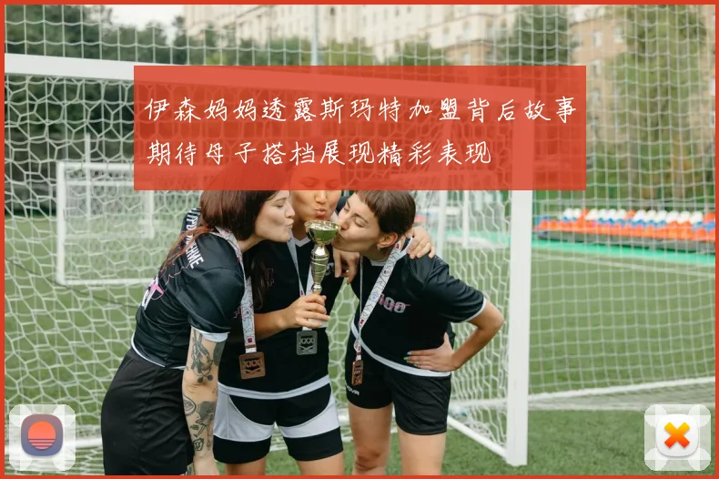 伊森妈妈透露斯玛特加盟背后故事期待母子搭档展现精彩表现