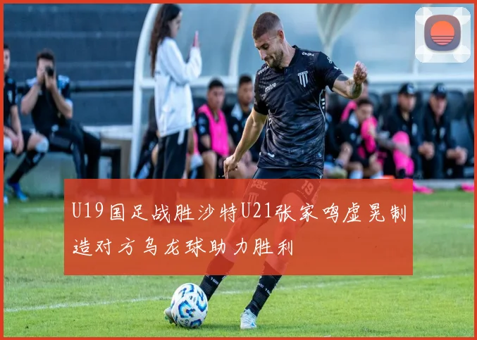 U19国足战胜沙特U21张家鸣虚晃制造对方乌龙球助力胜利