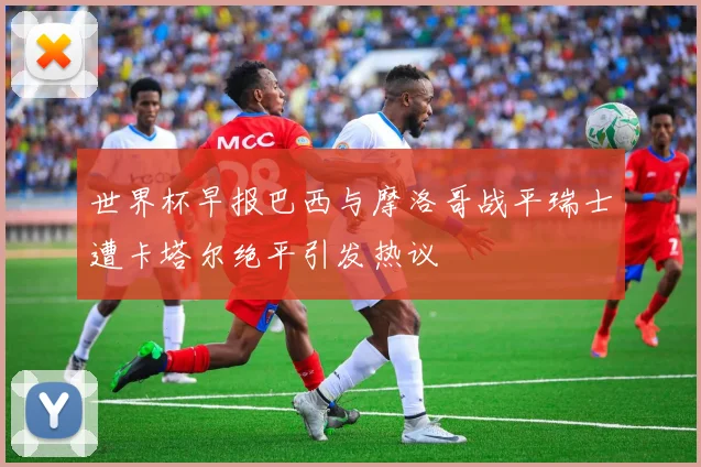世界杯早报巴西与摩洛哥战平瑞士遭卡塔尔绝平引发热议