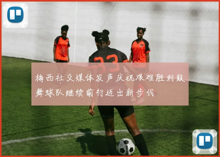 梅西社交媒体发声庆祝艰难胜利鼓舞球队继续前行迈出新步伐