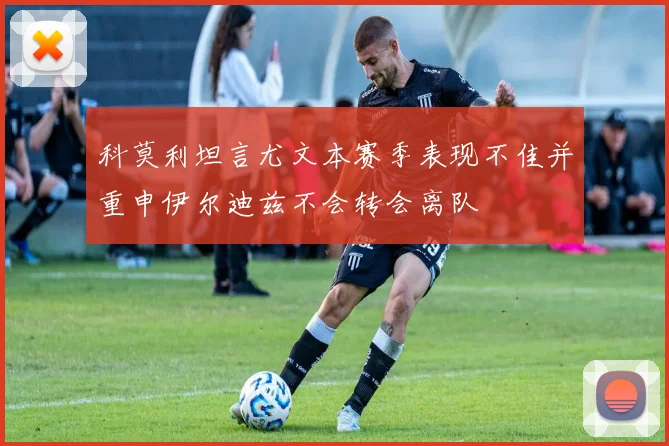 科莫利坦言尤文本赛季表现不佳并重申伊尔迪兹不会转会离队