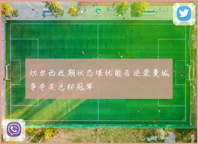 切尔西近期状态堪忧能否逆袭曼城争夺足总杯冠军