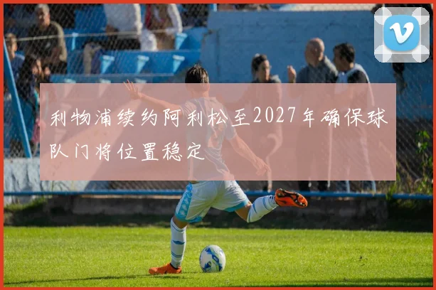 利物浦续约阿利松至2027年确保球队门将位置稳定