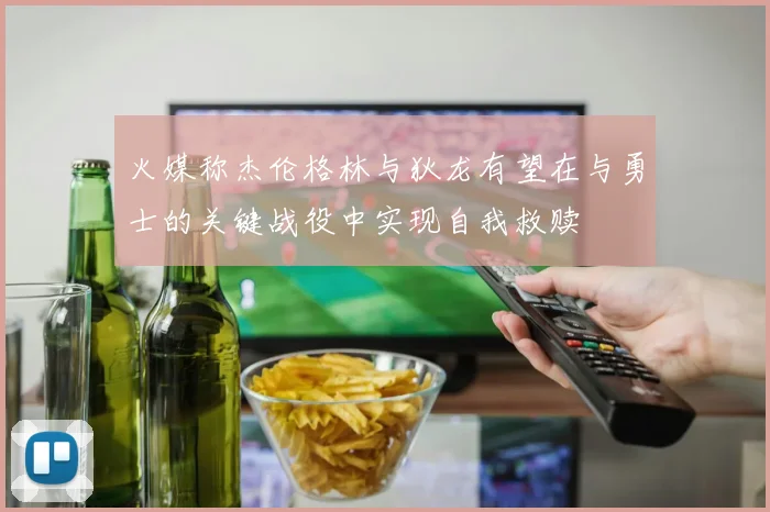 火媒称杰伦格林与狄龙有望在与勇士的关键战役中实现自我救赎