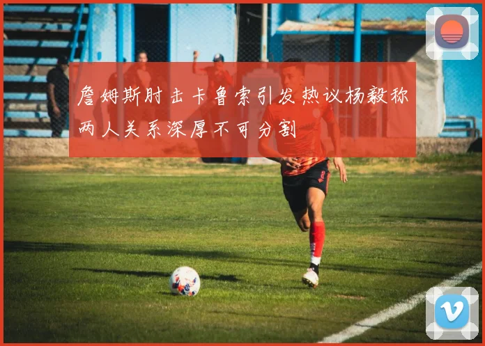 詹姆斯肘击卡鲁索引发热议杨毅称两人关系深厚不可分割