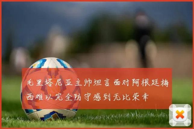 毛里塔尼亚主帅坦言面对阿根廷梅西难以完全防守感到无比荣幸