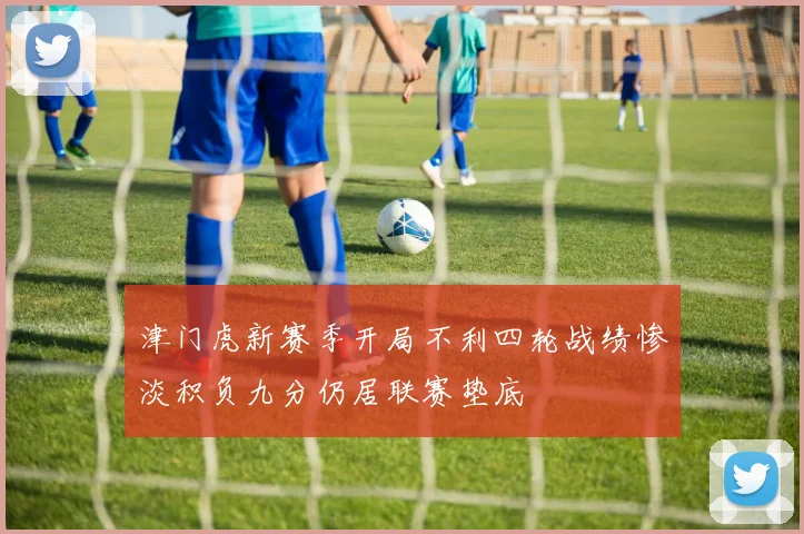 津门虎新赛季开局不利四轮战绩惨淡积负九分仍居联赛垫底