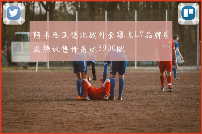 阿韦洛亚德比战外套曝光LV品牌引发热议售价高达3900欧