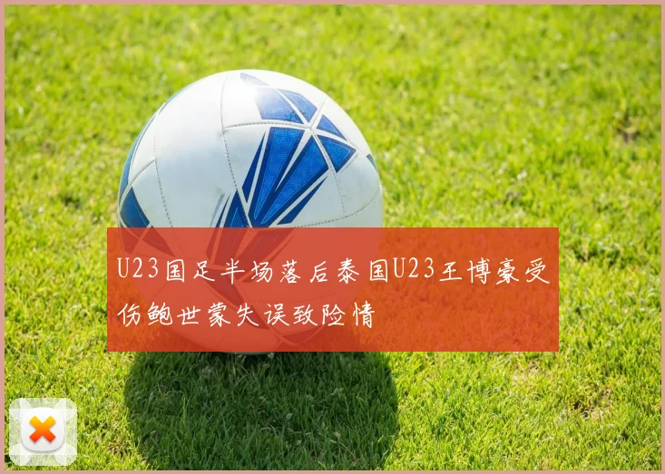 U23国足半场落后泰国U23王博豪受伤鲍世蒙失误致险情