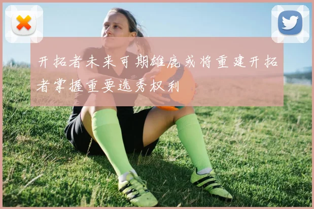 开拓者未来可期雄鹿或将重建开拓者掌握重要选秀权利
