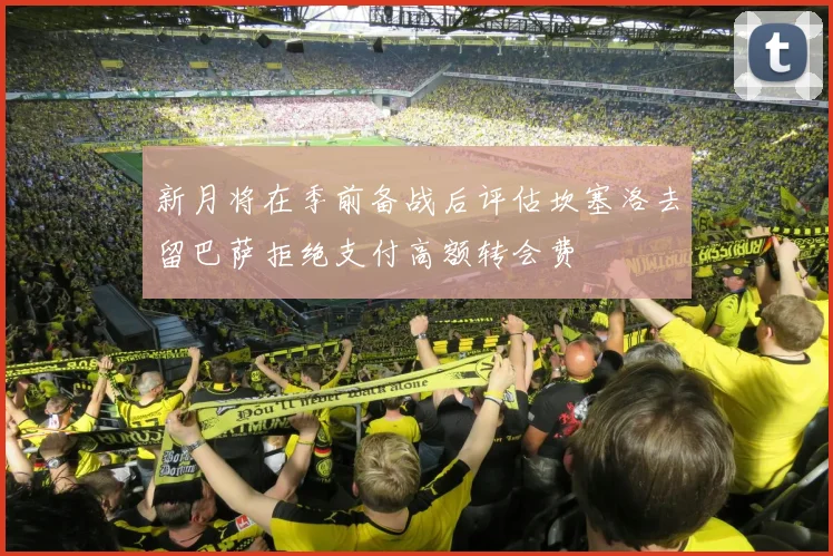 新月将在季前备战后评估坎塞洛去留巴萨拒绝支付高额转会费