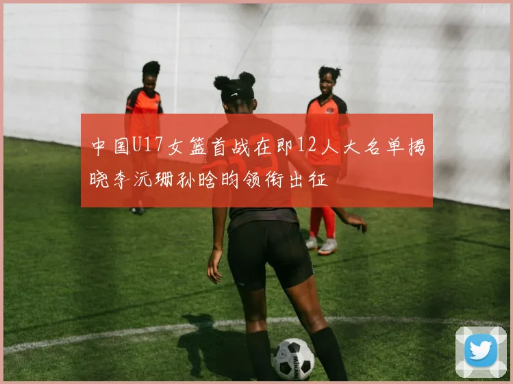 中国U17女篮首战在即12人大名单揭晓李沅珊孙晗昀领衔出征