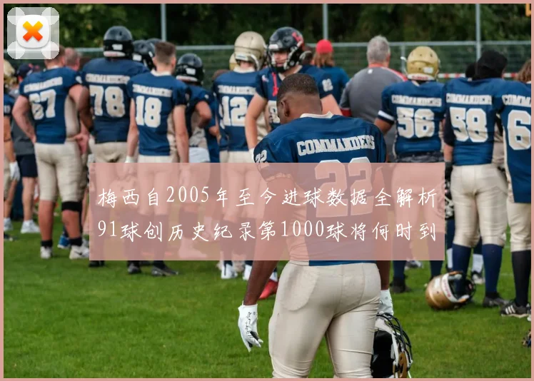 梅西自2005年至今进球数据全解析91球创历史纪录第1000球将何时到来