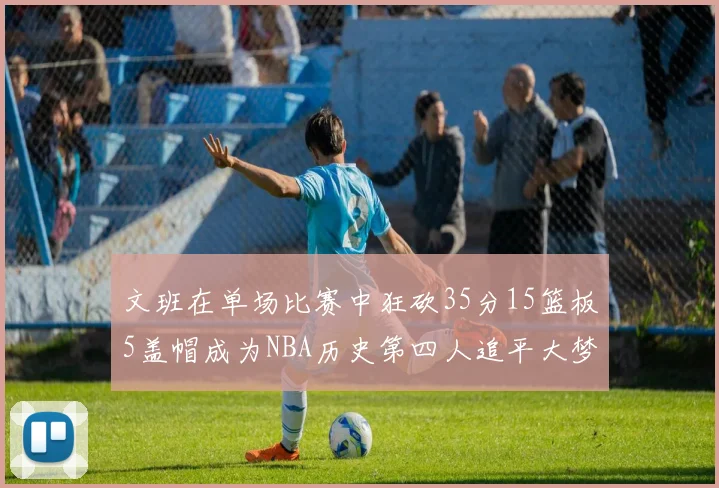 文班在单场比赛中狂砍35分15篮板5盖帽成为NBA历史第四人追平大梦鲨鱼天勾