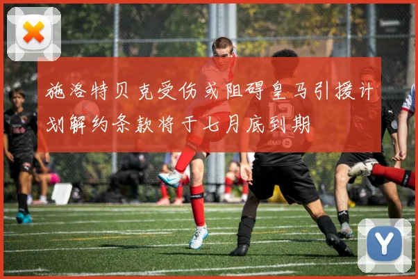 施洛特贝克受伤或阻碍皇马引援计划解约条款将于七月底到期