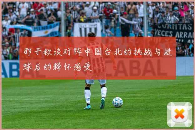 邵子钦谈对阵中国台北的挑战与进球后的释怀感受