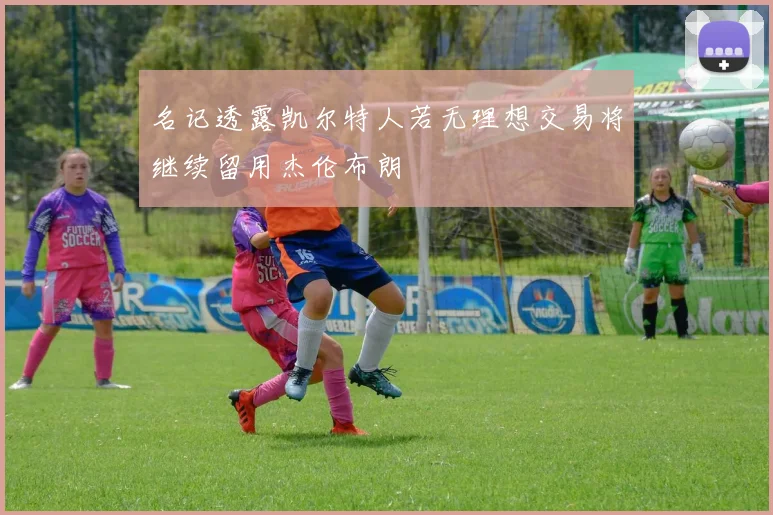 名记透露凯尔特人若无理想交易将继续留用杰伦布朗