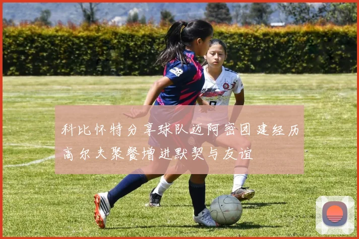 科比怀特分享球队迈阿密团建经历高尔夫聚餐增进默契与友谊